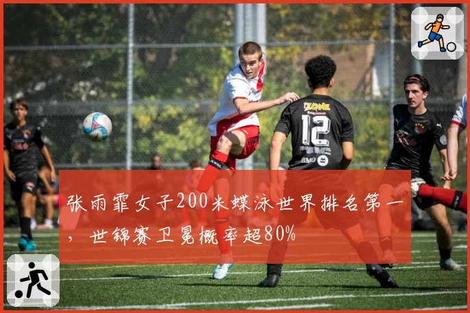 张雨霏女子200米蝶泳世界排名第一，世锦赛卫冕概率超80%